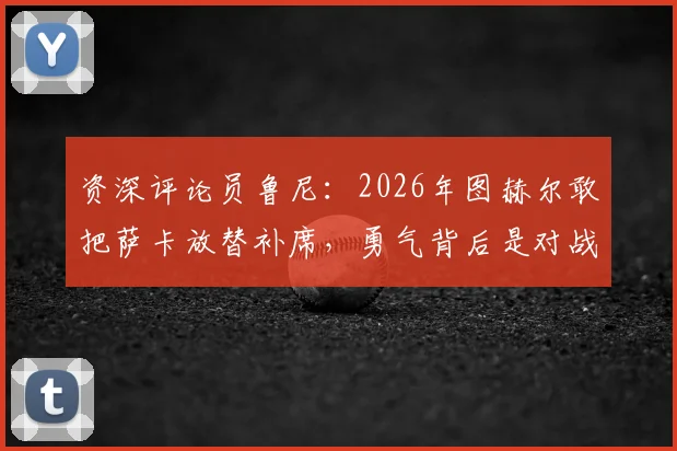 资深评论员鲁尼：2026年图赫尔敢把萨卡放替补席，勇气背后是对战术的绝对自信