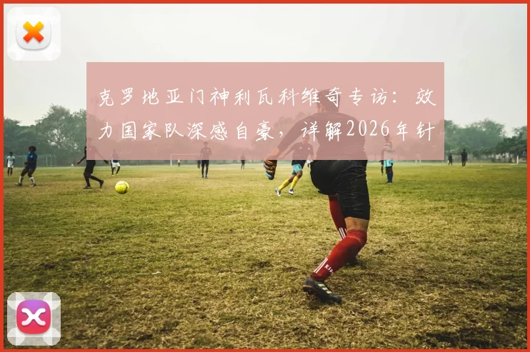 克罗地亚门神利瓦科维奇专访：效力国家队深感自豪，详解2026年针对性防守凯恩的战术布置