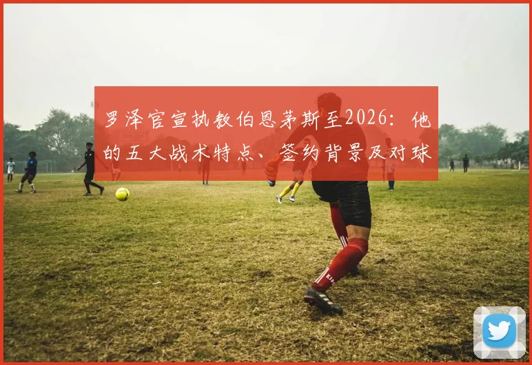 罗泽官宣执教伯恩茅斯至2026：他的五大战术特点、签约背景及对球队未来赛季的影响分析