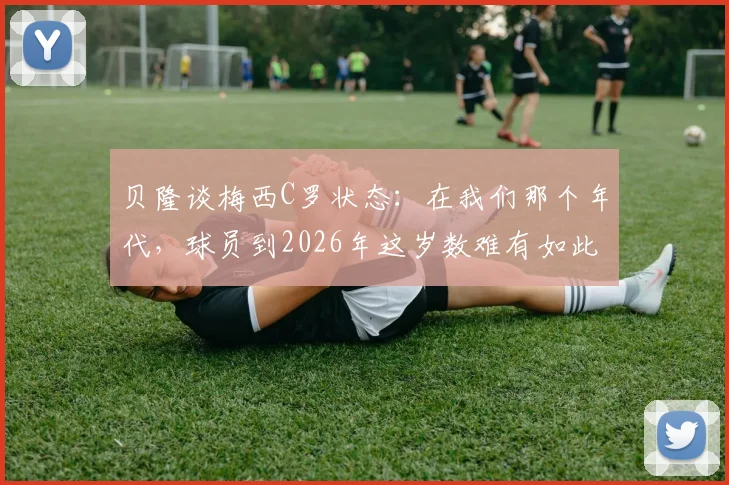 贝隆谈梅西C罗状态：在我们那个年代，球员到2026年这岁数难有如此表现，现代球员巅峰期为何更长？