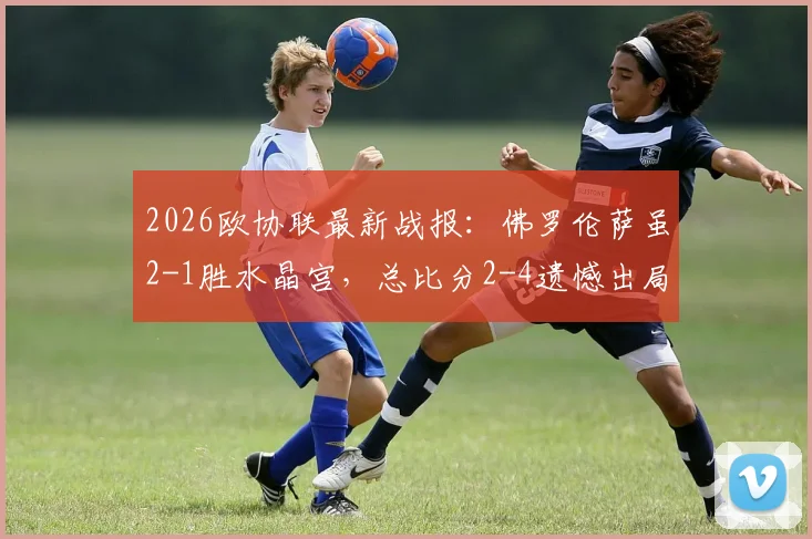 2026欧协联最新战报：佛罗伦萨虽2-1胜水晶宫，总比分2-4遗憾出局，水晶宫晋级之路分析