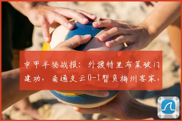 中甲半场战报：外援特里布莱破门建功，南通支云0-1暂负梅州客家，实时积分榜解析