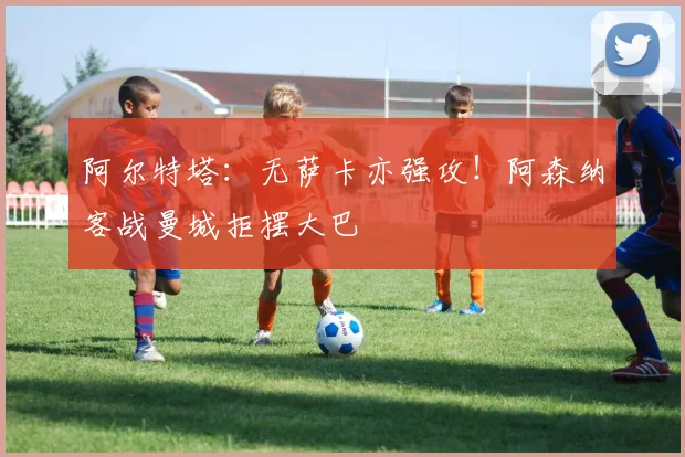 阿尔特塔:无萨卡亦强攻!阿森纳客战曼城拒摆大巴