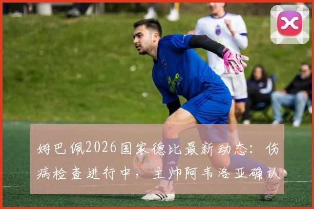 姆巴佩2026国家德比最新动态：伤病检查进行中，主帅阿韦洛亚确认其缺席，解析皇马巴萨对决阵容影响