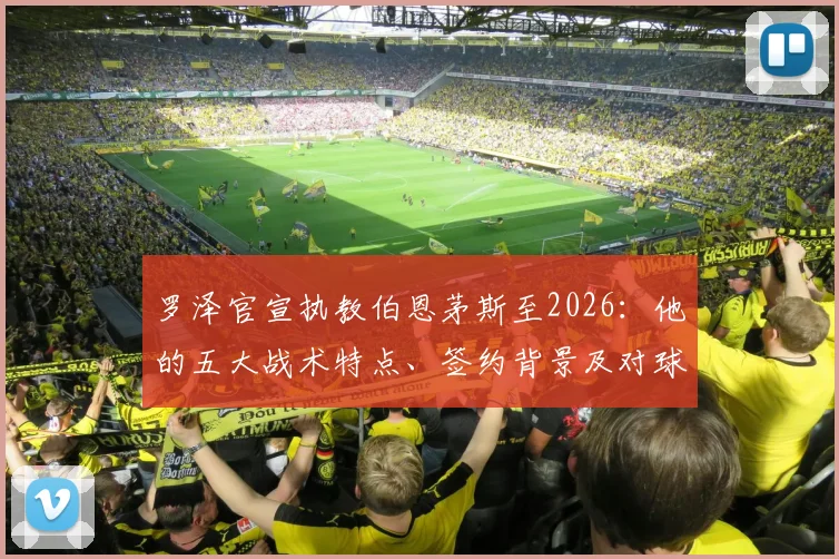 罗泽官宣执教伯恩茅斯至2026：他的五大战术特点、签约背景及对球队未来赛季的影响分析
