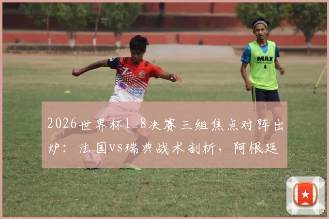 2026世界杯1_8决赛三组焦点对阵出炉：法国vs瑞典战术剖析，阿根廷迎战黑马佛得角，德国与巴拉圭的硬仗前瞻