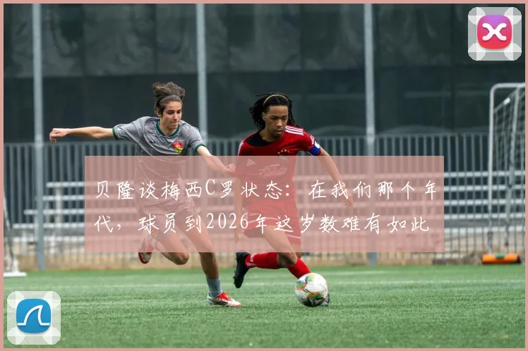 贝隆谈梅西C罗状态：在我们那个年代，球员到2026年这岁数难有如此表现，现代球员巅峰期为何更长？