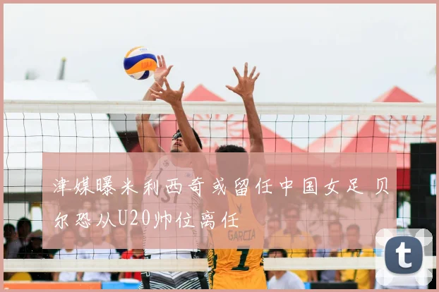 津媒曝米利西奇或留任中国女足 贝尔恐从U20帅位离任