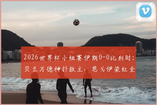 2026世界杯小组赛伊朗0-0比利时:贝兰万德神扑救主,恩戈伊染红全场复盘及出线形势分析