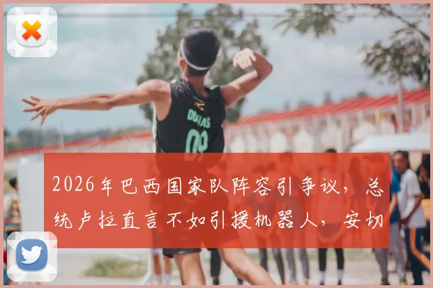 2026年巴西国家队阵容引争议，总统卢拉直言不如引援机器人，安切洛蒂面临考验