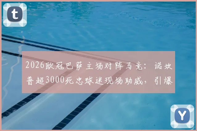 2026欧冠巴萨主场对阵马竞：诺坎普超3000死忠球迷现场助威，引爆狂热观赛氛围详解