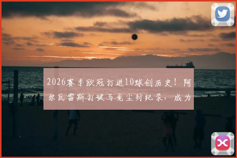 2026赛季欧冠打进10球创历史!阿尔瓦雷斯打破马竞尘封纪录,成为队史第一人