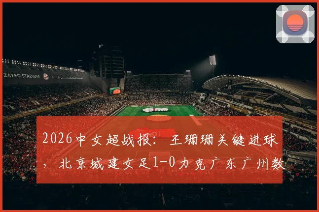 2026中女超战报：王珊珊关键进球，北京城建女足1-0力克广东广州数科女足，附赛后技术统计及比赛点评
