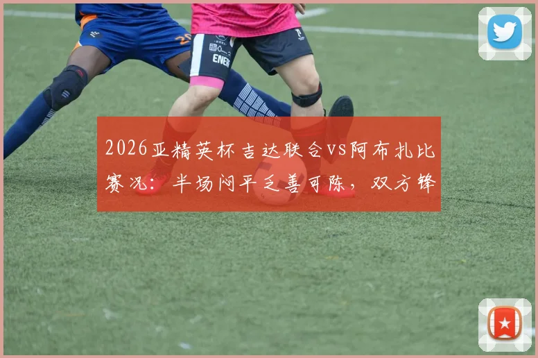 2026亚精英杯吉达联合vs阿布扎比赛况：半场闷平乏善可陈，双方锋线哑火原因解析