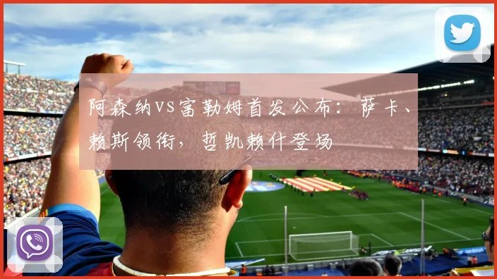 阿森纳vs富勒姆首发公布：萨卡、赖斯领衔，哲凯赖什登场