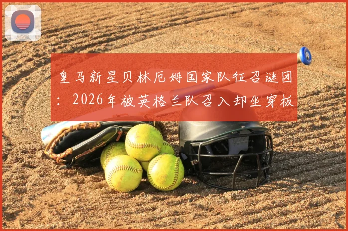 皇马新星贝林厄姆国家队征召谜团：2026年被英格兰队召入却坐穿板凳，皇马俱乐部不满原因分析