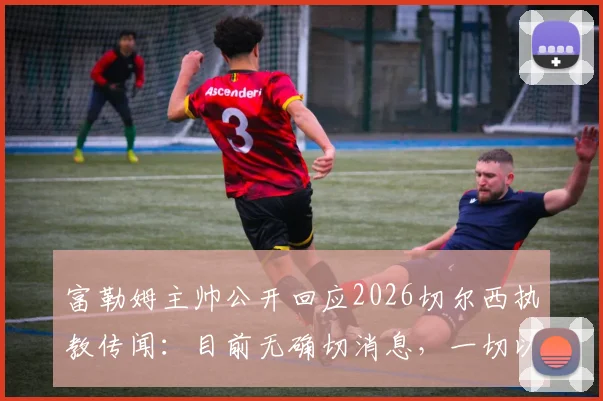 富勒姆主帅公开回应2026切尔西执教传闻:目前无确切消息,一切以官方公布为准