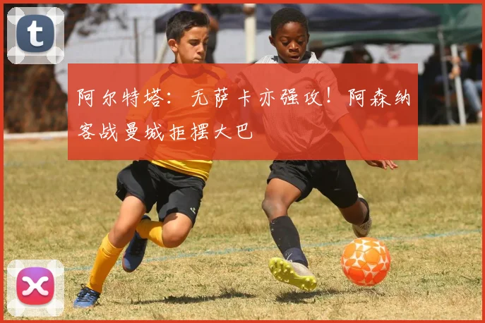 阿尔特塔：无萨卡亦强攻！阿森纳客战曼城拒摆大巴