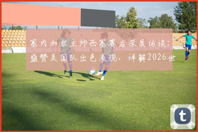 塞内加尔主帅西塞赛后深度访谈：盛赞美国队出色表现，详解2026世界杯备战重心与球队当前状态