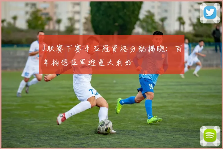 J联赛下赛季亚冠资格分配揭晓：百年构想亚军迎重大利好
