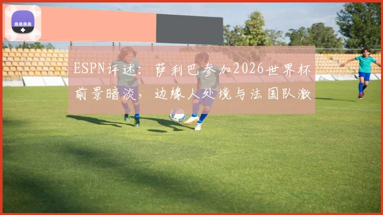 ESPN评述:萨利巴参加2026世界杯前景暗淡,边缘人处境与法国队激烈竞争成主因