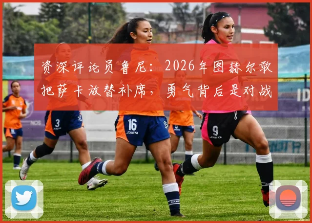 资深评论员鲁尼:2026年图赫尔敢把萨卡放替补席,勇气背后是对战术的绝对自信