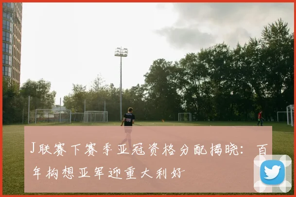 J联赛下赛季亚冠资格分配揭晓：百年构想亚军迎重大利好