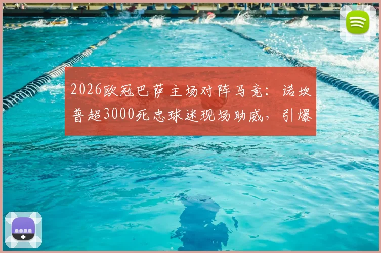 2026欧冠巴萨主场对阵马竞:诺坎普超3000死忠球迷现场助威,引爆狂热观赛氛围详解