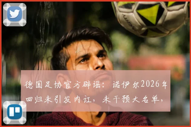 德国足协官方辟谣：诺伊尔2026年回归未引发内讧，未干预大名单，更衣室团结稳定