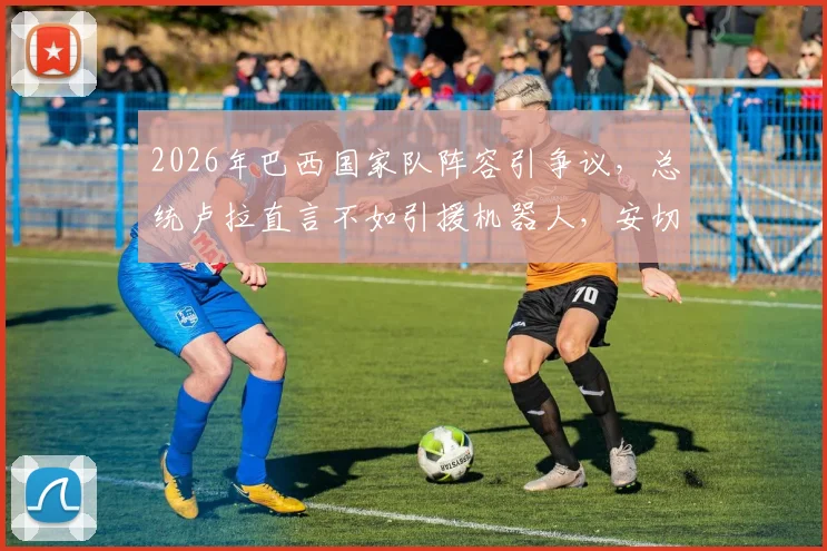 2026年巴西国家队阵容引争议，总统卢拉直言不如引援机器人，安切洛蒂面临考验
