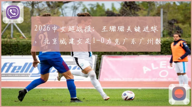 2026中女超战报：王珊珊关键进球，北京城建女足1-0力克广东广州数科女足，附赛后技术统计及比赛点评