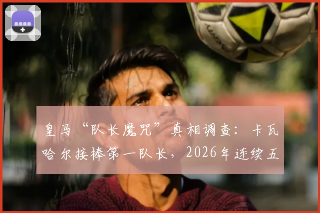 皇马“队长魔咒”真相调查：卡瓦哈尔接棒第一队长，2026年连续五年送走功勋的背后逻辑与未来展望