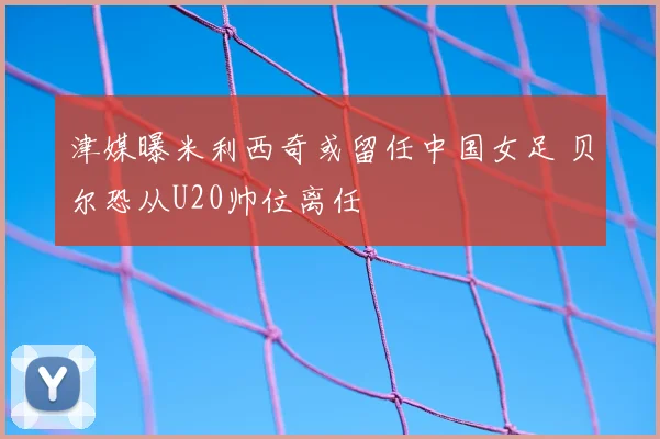 津媒曝米利西奇或留任中国女足 贝尔恐从U20帅位离任