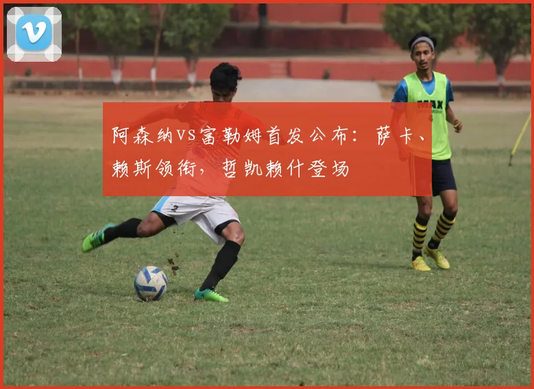阿森纳vs富勒姆首发公布:萨卡、赖斯领衔,哲凯赖什登场