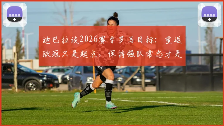 迪巴拉谈2026赛季罗马目标：重返欧冠只是起点，保持强队常态才是关键