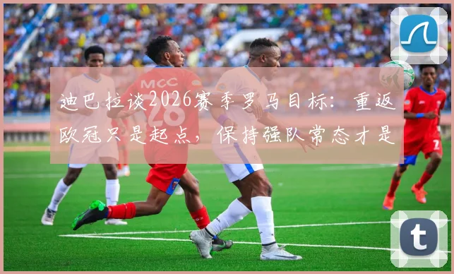 迪巴拉谈2026赛季罗马目标：重返欧冠只是起点，保持强队常态才是关键
