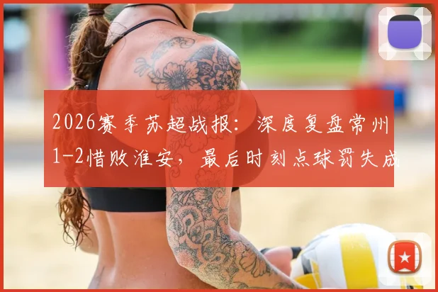 2026赛季苏超战报：深度复盘常州1-2惜败淮安，最后时刻点球罚失成关键转折，常州遭遇连败困局