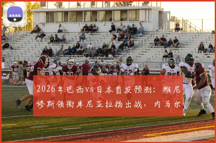 2026年巴西vs日本首发预测：维尼修斯领衔库尼亚拉扬出战，内马尔替补待命看点解析